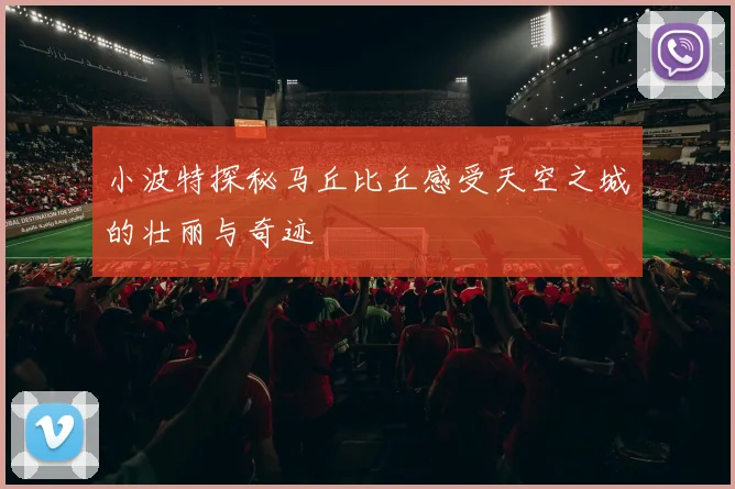 小波特探秘马丘比丘感受天空之城的壮丽与奇迹