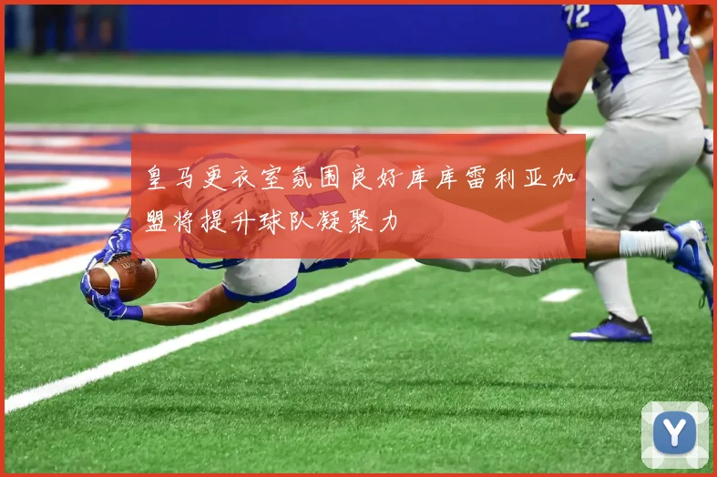 皇马更衣室氛围良好库库雷利亚加盟将提升球队凝聚力