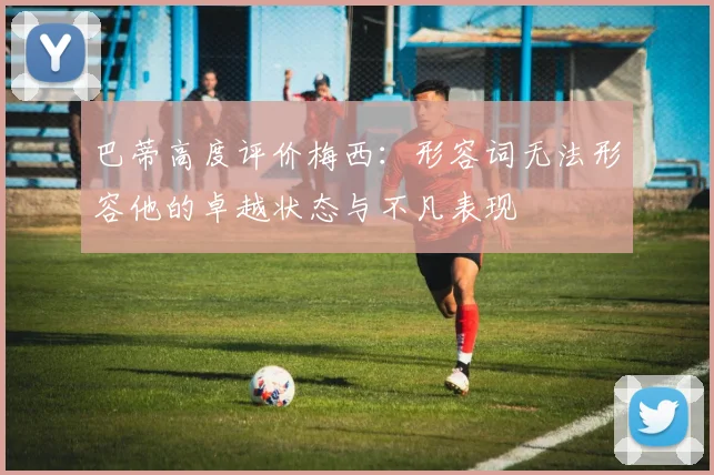 巴蒂高度评价梅西：形容词无法形容他的卓越状态与不凡表现