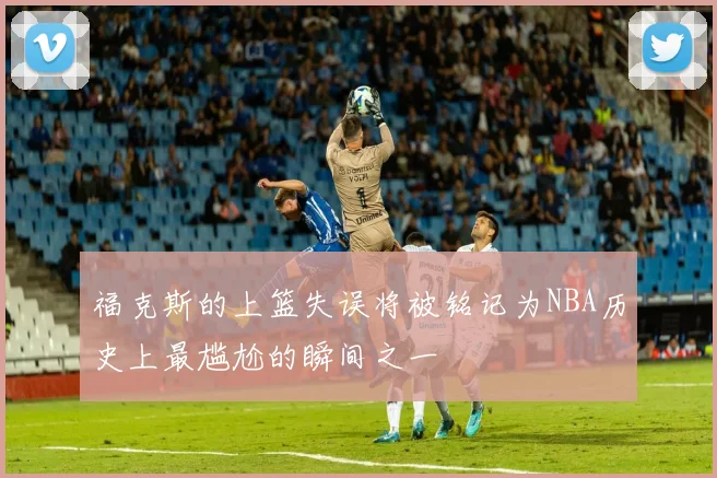 福克斯的上篮失误将被铭记为NBA历史上最尴尬的瞬间之一
