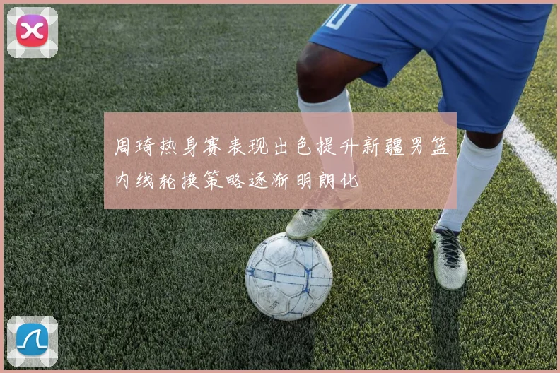 周琦热身赛表现出色提升新疆男篮内线轮换策略逐渐明朗化