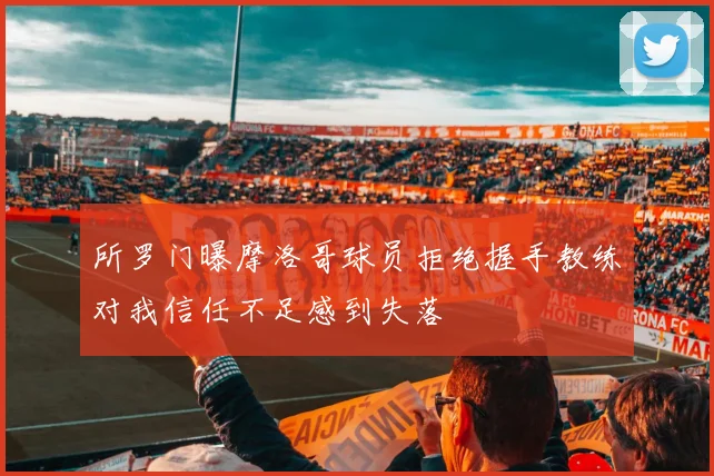 所罗门曝摩洛哥球员拒绝握手教练对我信任不足感到失落