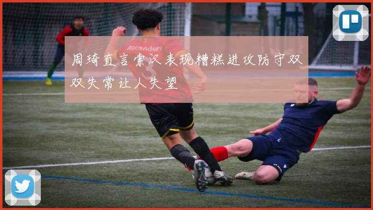 周琦直言索汉表现糟糕进攻防守双双失常让人失望