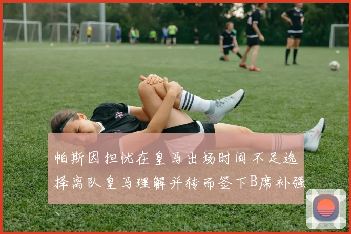 帕斯因担忧在皇马出场时间不足选择离队皇马理解并转而签下B席补强阵容