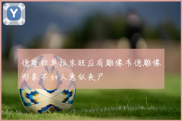 德隆称奥拉朱旺应有雕像韦德雕像形象不如人意似丧尸