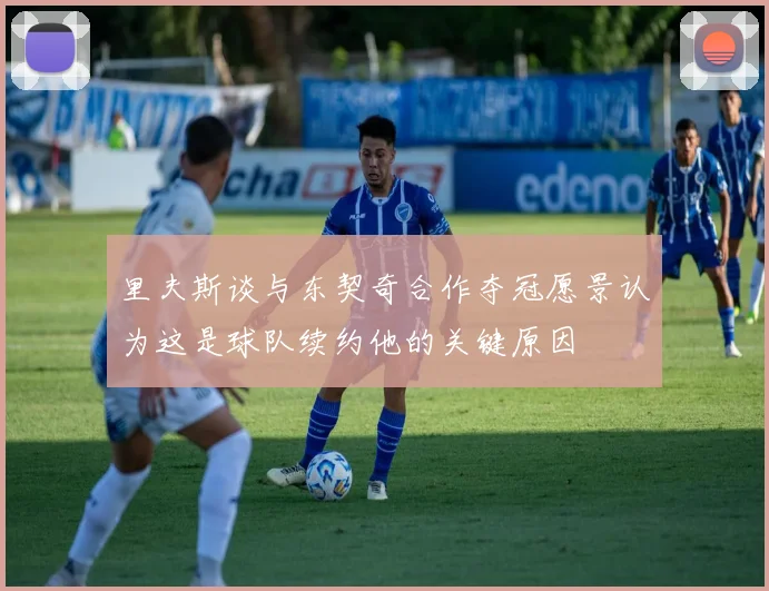 里夫斯谈与东契奇合作夺冠愿景认为这是球队续约他的关键原因