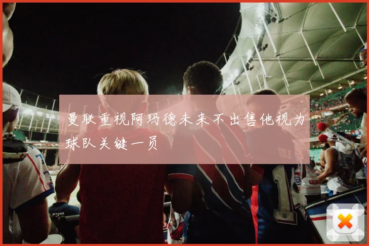 曼联重视阿玛德未来不出售他视为球队关键一员