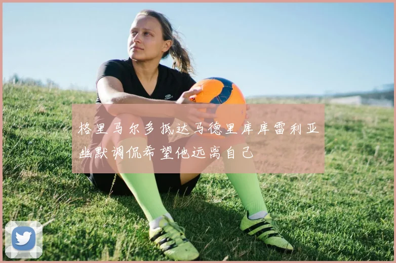 格里马尔多抵达马德里库库雷利亚幽默调侃希望他远离自己