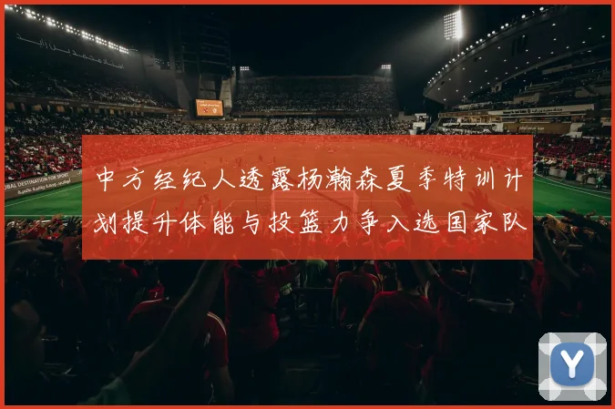 中方经纪人透露杨瀚森夏季特训计划提升体能与投篮力争入选国家队