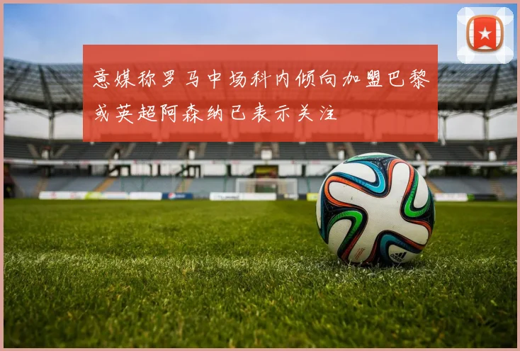 意媒称罗马中场科内倾向加盟巴黎或英超阿森纳已表示关注