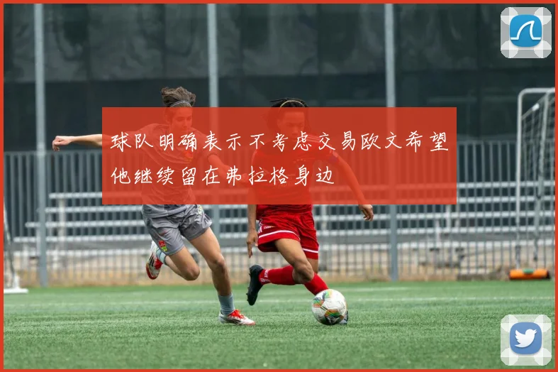 球队明确表示不考虑交易欧文希望他继续留在弗拉格身边