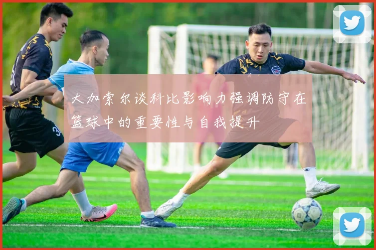 大加索尔谈科比影响力强调防守在篮球中的重要性与自我提升
