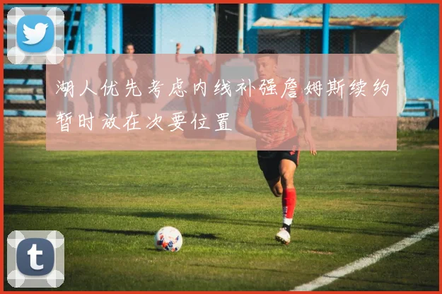 湖人优先考虑内线补强詹姆斯续约暂时放在次要位置