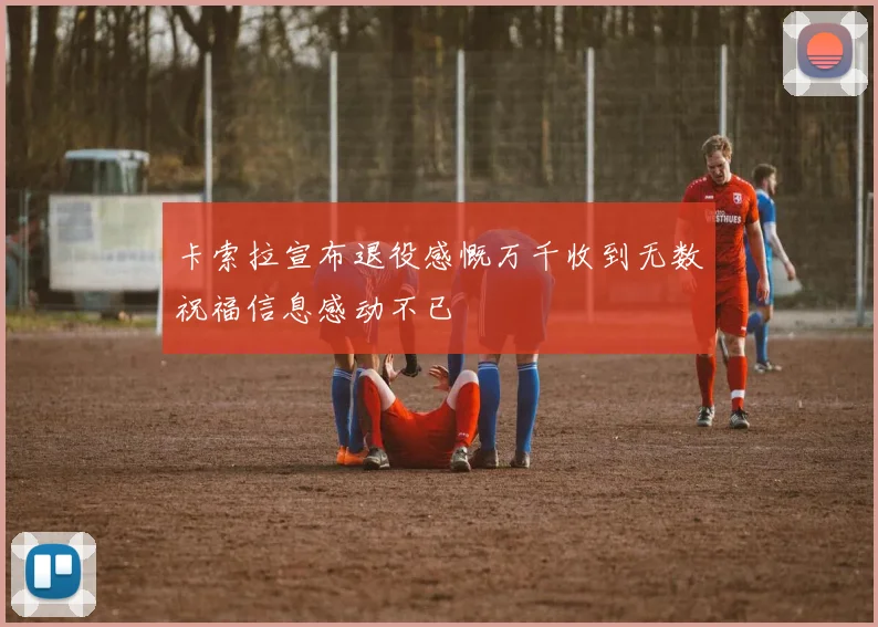 卡索拉宣布退役感慨万千收到无数祝福信息感动不已