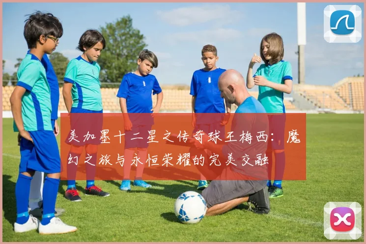 美加墨十二星之传奇球王梅西：魔幻之旅与永恒荣耀的完美交融