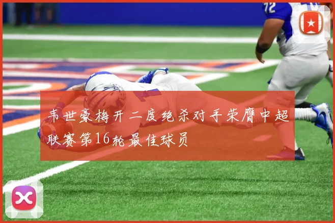韦世豪梅开二度绝杀对手荣膺中超联赛第16轮最佳球员