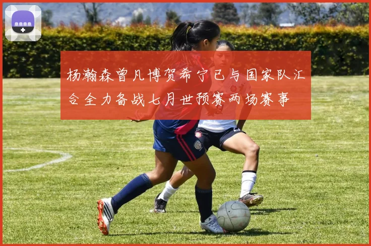 杨瀚森曾凡博贺希宁已与国家队汇合全力备战七月世预赛两场赛事