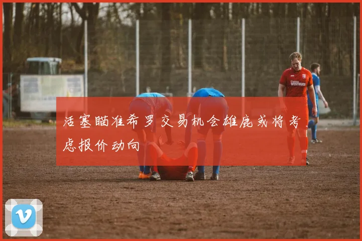 活塞瞄准希罗交易机会雄鹿或将考虑报价动向