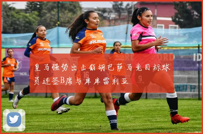 皇马强势出击截胡巴萨马竞目标球员连签B席与库库雷利亚