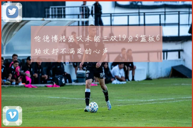 伦德博格感叹未能三双19分5篮板6助攻却不满足的心声