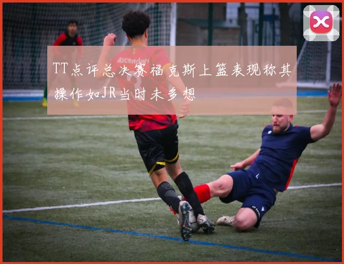 TT点评总决赛福克斯上篮表现称其操作如JR当时未多想